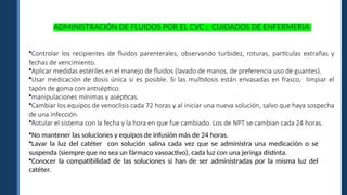 ADMINISTRACIÓN DE FLUIDOS POR EL CVC : CUIDADOS DE ENFERMERIA
•Controlar los recipientes de fluidos parenterales, observando turbidez, roturas, partículas extrañas y
fechas de vencimiento.
•Aplicar medidas estériles en el manejo de fluidos (lavado de manos, de preferencia uso de guantes).
•Usar medicación de dosis única si es posible. Si las multidosis están envasadas en frasco, limpiar el
tapón de goma con antiséptico.
•manipulaciones mínimas y asépticas.
•Cambiar los equipos de venoclisis cada 72 horas y al iniciar una nueva solución, salvo que haya sospecha
de una infección.
•Rotular el sistema con la fecha y la hora en que fue cambiado. Los de NPT se cambian cada 24 horas.
•No mantener las soluciones y equipos de infusión más de 24 horas.
•Lavar la luz del catéter con solución salina cada vez que se administra una medicación o se
suspenda (siempre que no sea un fármaco vasoactivo), cada luz con una jeringa distinta.
•Conocer la compatibilidad de las soluciones si han de ser administradas por la misma luz del
catéter.
 