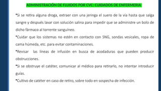 ADMINISTRACIÓN DE FLUIDOS POR CVC: CUIDADOS DE ENFERMERIA
•Si se retira alguna droga, extraer con una jeringa el suero de la vía hasta que salga
sangre y después lavar con solución salina para impedir que se administre un bolo de
dicho fármaco al torrente sanguíneo.
•Cuidar que los sistemas no estén en contacto con SNG, sondas vesicales, ropa de
cama húmeda, etc. para evitar contaminaciones.
•Revisar las líneas de infusión en busca de acodaduras que pueden producir
obstrucciones.
•Si se obstruye el catéter, comunicar al médico para retirarlo, no intentar introducir
guías.
•Cultivo de catéter en caso de retiro, sobre todo en sospecha de infección.
 