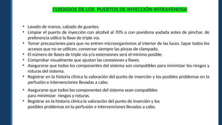 CUIDADOS DE LOS PUERTOS DE INYECCIÓN INTRAVENOSA
• Lavado de manos, calzado de guantes.
• Limpiar el puerto de inyección con alcohol al 70% o con povidona yodada antes de pinchar, de
preferencia utilice la llave de triple vía.
• Tomar precauciones para que no entren microorganismos al interior de las luces, tapar todos los
accesos que no se utilicen, conservar siempre las pinzas de clampado.
• El número de llaves de triple vía y/o extensiones será el mínimo posible.
• Comprobar visualmente que ajustan las conexiones y llaves.
• Asegurarse que todos los componentes del sistema son compatibles para minimizar los riesgos y
roturas del sistema.
• Registrar en la historia clínica la valoración del punto de inserción y los posibles problemas en la
perfusión e intervenciones llevadas a cabo.
• Asegurarse que todos los componentes del sistema sean compatibles
para minimizar riesgos y roturas.
• Registrar en la historia clínica la valoración del punto de inserción y los
posibles problemas en la perfusión e intervenciones llevadas a cabo.
 