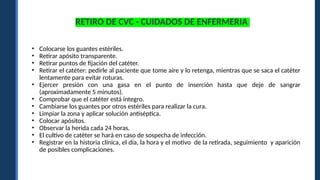 RETIRO DE CVC - CUIDADOS DE ENFERMERIA
• Colocarse los guantes estériles.
• Retirar apósito transparente.
• Retirar puntos de fijación del catéter.
• Retirar el catéter: pedirle al paciente que tome aire y lo retenga, mientras que se saca el catéter
lentamente para evitar roturas.
• Ejercer presión con una gasa en el punto de inserción hasta que deje de sangrar
(aproximadamente 5 minutos).
• Comprobar que el catéter está integro.
• Cambiarse los guantes por otros estériles para realizar la cura.
• Limpiar la zona y aplicar solución antiséptica.
• Colocar apósitos.
• Observar la herida cada 24 horas.
• El cultivo de catéter se hará en caso de sospecha de infección.
• Registrar en la historia clínica, el día, la hora y el motivo de la retirada, seguimiento y aparición
de posibles complicaciones.
 