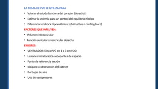 LA TOMA DE PVC SE UTILIZA PARA
• Valorar el estado funciona del corazón (derecho)
• Estimar la volemia para un control del equilibrio hídrico
• Diferenciar el shock hipovolémico (obstructivo o cardiogénico)
FACTORES QUE INFLUYEN:
• Volumen intravascular
• Función auricular y ventricular derecha
ERRORES:
• VENTILADOR: Eleva PVC en 1 a 3 cm H2O
• Lesiones intratorácicas ocupantes de espacio
• Punto de referencia errado
• Bloqueo u obstrucción del catéter
• Burbujas de aire
• Uso de vasopresores
 