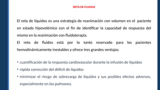 RETO DE FLUIDOS
El reto de líquidos es una estrategia de reanimación con volumen en el paciente
en estado hipovolémico con el fin de identificar la capacidad de respuesta del
mismo en la reanimación con fluidoterapia.
El reto de fluidos está por lo tanto reservado para los pacientes
hemodinámicamente inestables y ofrece tres grandes ventajas:
• cuantificación de la respuesta cardiovascular durante la infusión de líquidos
• rápida corrección del déficit de líquidos
• minimizar el riesgo de sobrecarga de líquidos y sus posibles efectos adversos,
especialmente en los pulmones.
 