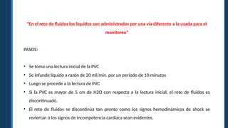 “En el reto de fluidos los líquidos son administrados por una vía diferente a la usada para el
monitoreo”
PASOS:
• Se toma una lectura inicial de la PVC
• Se infunde líquido a razón de 20 ml/min. por un período de 10 minutos
• Luego se procede a la lectura de PVC
• Si la PVC es mayor de 5 cm de H2O con respecto a la lectura inicial, el reto de fluidos es
discontinuado.
• El reto de fluidos se discontinúa tan pronto como los signos hemodinámicos de shock se
reviertan o los signos de incompetencia cardíaca sean evidentes.
 
