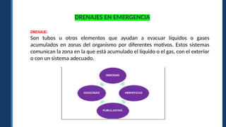 DRENAJES EN EMERGENCIA
DRENAJE:
Son tubos u otros elementos que ayudan a evacuar líquidos o gases
acumulados en zonas del organismo por diferentes motivos. Estos sistemas
comunican la zona en la que está acumulado el líquido o el gas, con el exterior
o con un sistema adecuado.
 
