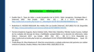 • Puebla Díaz F.. Tipos de dolor y escala terapéutica de la O.M.S.: Dolor iatrogénico. Oncología (Barc.)
[Internet]. 2005 Mar [citado 2023 Mar 05] ; 28( 3 ): 33-37. Disponible en:
http://scielo.isciii.es/scielo.php?script=sci_arttext&pid=S0378-48352005000300006&lng=es.
• Bodenham A. ACCESO VASCULAR. Rev médica Clín Las Condes [Internet]. 2017;28(5):713–26. Disponible
en: https://www.sciencedirect.com/science/article/pii/S0716864017301141
• Ferreira-Umpiérrez Augusto, Ibarra Esteban Sofía, Melo Falco Valentina, Méndez Suárez Susana. Calidad
de los cuidados del drenaje de tórax y habilidades autopercibidas en la atención de enfermería. Index
Enferm [Internet]. 2019 Jun [citado 2023 Mar 05] ; 28( 1-2 ): 8-12. Disponible en:
http://scielo.isciii.es/scielo.php?script=sci_arttext&pid=S1132-12962019000100002&lng=es. Epub 09-
Dic-2019.
• Tirado-Reyes RJ, Silva-Maytorena R. Nivel de conocimiento y cuidado enfermero del paciente con catéter
central en Culiacán, Sinaloa, México. Rev Enferm IMSS. 2020;28(1):25-36
Referencias Bibliográficas
 