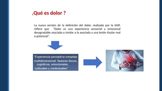 ¿Qué es dolor ?
La nueva versión de la definición del dolor, realizada por la IASP,
refiere que “Dolor es una experiencia sensorial y emocional
desagradable asociada o similar a la asociada a una lesión tisular real
o potencial”.
 