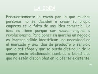LA IDEA
Frecuentemente la razón por la que muchas
personas no se deciden a crear su propia
empresa es la falta de una idea comercial. La
idea no tiene porque ser nueva, original o
revolucionaria. Para poner en marcha un negocio
es imprescindible identificar una necesidad en
el mercado y una idea de producto o servicio
que la satisfaga y que se pueda distinguir de la
competencia añadiéndole cambios o beneficios
que no están disponibles en la oferta existente.
10
 