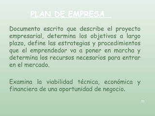 PLAN DE EMPRESA
Documento escrito que describe el proyecto
empresarial, determina los objetivos a largo
plazo, define las estrategias y procedimientos
que el emprendedor va a poner en marcha y
determina los recursos necesarios para entrar
en el mercado.
Examina la viabilidad técnica, económica y
financiera de una oportunidad de negocio.
11
 