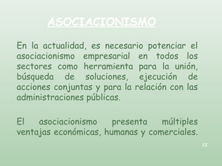 ASOCIACIONISMO
En la actualidad, es necesario potenciar el
asociacionismo empresarial en todos los
sectores como herramienta para la unión,
búsqueda de soluciones, ejecución de
acciones conjuntas y para la relación con las
administraciones públicas.
El asociacionismo presenta múltiples
ventajas económicas, humanas y comerciales.
12
 