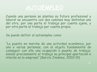 AUTOEMPLEO
Cuando una persona se plantea su futuro profesional y
laboral se encuentra con dos caminos muy distintos uno
del otro, por una parte el trabajo por cuenta ajena, y
por otra parte el trabajo por cuenta propia.
Se puede definir el autoempleo como:
“La puesta en marcha de una actividad económica, por
una o varias personas, con el objeto fundamental de
conseguir con ello una ocupación o puesto de trabajo,
siendo precisamente el trabajo su principal aportación e
interés en la empresa” (García Jiménez, 2002:19)
3
 