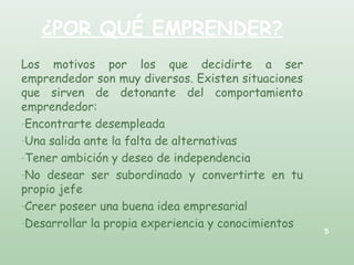 ¿POR QUÉ EMPRENDER?
Los motivos por los que decidirte a ser
emprendedor son muy diversos. Existen situaciones
que sirven de detonante del comportamiento
emprendedor:
-Encontrarte desempleada
-Una salida ante la falta de alternativas
-Tener ambición y deseo de independencia
-No desear ser subordinado y convertirte en tu
propio jefe
-Creer poseer una buena idea empresarial
-Desarrollar la propia experiencia y conocimientos
5
 
