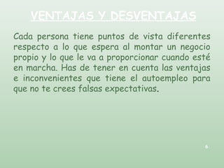 VENTAJAS Y DESVENTAJAS
Cada persona tiene puntos de vista diferentes
respecto a lo que espera al montar un negocio
propio y lo que le va a proporcionar cuando esté
en marcha. Has de tener en cuenta las ventajas
e inconvenientes que tiene el autoempleo para
que no te crees falsas expectativas.
6
 