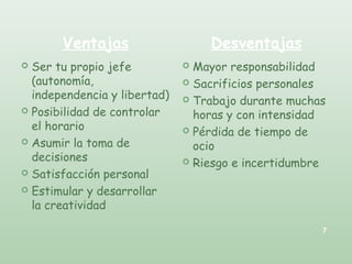  Ser tu propio jefe
(autonomía,
independencia y libertad)
 Posibilidad de controlar
el horario
 Asumir la toma de
decisiones
 Satisfacción personal
 Estimular y desarrollar
la creatividad
 Mayor responsabilidad
 Sacrificios personales
 Trabajo durante muchas
horas y con intensidad
 Pérdida de tiempo de
ocio
 Riesgo e incertidumbre
Ventajas Desventajas
7
 