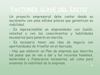FACTORES CLAVE DEL ÉXITO
Un proyecto empresarial debe contar desde su
nacimiento con unos sólidos pilares que garanticen su
viabilidad.
- Es imprescindible un emprendedor con ilusión,
voluntad y con los conocimientos y habilidades
necesarios para ponerlo en marcha.
- Es necesario tener una idea de negocio con
oportunidades de triunfar en el mercado.
- Hay que elaborar un Plan de empresa que describa
los pasos que se van a dar y los recursos humanos,
materiales y financieros necesarios, así como para
examinar la viabilidad de la empresa.
8
 