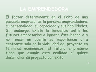 LA EMPRENDEDORA
El factor determinante en el éxito de una
pequeña empresa, es la persona emprendedora,
su personalidad, su capacidad y sus habilidades.
Sin embargo, existe la tendencia entre los
futuros empresarios a ignorar éste hecho o a
no tomar en cuenta su importancia y a
centrarse solo en la viabilidad del proyecto en
términos económicos. El futuro empresario
tiene que asumir esta realidad si quiere
desarrollar su proyecto con éxito.
9
 