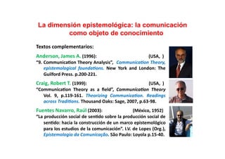 La dimensión epistemológica: la comunicación
             como objeto de conocimiento	
  
Textos	
  complementarios:	
  	
  
Anderson,	
  James	
  A.	
  (1996):	
  	
  	
  	
  	
  	
  	
  	
  	
  	
  	
  	
  	
  	
  	
  	
  	
  	
  	
  	
  	
  	
  	
  	
  	
  	
  	
  	
  	
  	
  	
  	
  	
  	
  	
  	
  	
  	
  	
  	
  	
  	
  	
  	
  	
  	
  (USA,	
  	
  )	
  
“9.	
  Communica;on	
  Theory	
  Analysis”,	
   	
  Communica)on	
  Theory,	
  
       epistemological	
   founda)ons.	
   New	
   York	
   and	
   London:	
   The	
  
       Guilford	
  Press.	
  p.200-­‐221.	
  
Craig,	
  Robert	
  T.	
  (1999):	
  	
  	
  	
  	
  	
  	
  	
  	
  	
  	
  	
  	
  	
  	
  	
  	
  	
  	
  	
  	
  	
  	
  	
  	
  	
  	
  	
  	
  	
  	
  	
  	
  	
  	
  	
  	
  	
  	
  	
  	
  	
  	
  	
  	
  	
  	
  	
  	
  	
  	
  	
  	
  	
  	
  (USA,	
  	
  )	
  
“Communica;on	
   Theory	
   as	
   a	
   ﬁeld”,	
   Communica)on	
   Theory	
  
   Vol.	
   9,	
   p.119-­‐161.	
   Theorizing	
   Communica)on.	
   Readings	
  
   across	
  Tradi)ons.	
  Thousand	
  Oaks:	
  Sage,	
  2007,	
  p.63-­‐98.	
  	
  
Fuentes	
  Navarro,	
  Raúl	
  (2003):	
  	
  	
  	
  	
  	
  	
  	
  	
  	
  	
  	
  	
  	
  	
  	
  	
  	
  	
  	
  	
  	
  	
  	
  	
  	
  	
  (México,	
  1952)	
  
“La	
  producción	
  social	
  de	
  sen;do	
  sobre	
  la	
  producción	
  social	
  de	
  
      sen;do:	
  hacia	
  la	
  construcción	
  de	
  un	
  marco	
  epistemológico	
  
      para	
  los	
  estudios	
  de	
  la	
  comunicación”.	
  I.V.	
  de	
  Lopes	
  (Org.),	
  
      Epistemologia	
  da	
  Comunicação.	
  São	
  Paulo:	
  Loyola	
  p.15-­‐40.	
  
 