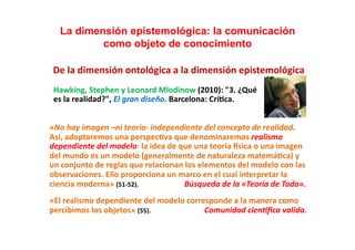 La dimensión epistemológica: la comunicación
                como objeto de conocimiento                                                                                                                        	
  
  De	
  la	
  dimensión	
  ontológica	
  a	
  la	
  dimensión	
  epistemológica	
  
	
  	
  Hawking,	
  Stephen	
  y	
  Leonard	
  Mlodinow	
  (2010):	
  "3.	
  ¿Qué	
  	
  
	
  	
  es	
  la	
  realidad?",	
  El	
  gran	
  diseño.	
  Barcelona:	
  Crí;ca.	
  


«No	
  hay	
  imagen	
  –ni	
  teoría-­‐	
  independiente	
  del	
  concepto	
  de	
  realidad.	
  
Así,	
  adoptaremos	
  una	
  perspec;va	
  que	
  denominaremos	
  realismo	
  
dependiente	
  del	
  modelo:	
  la	
  idea	
  de	
  que	
  una	
  teoría	
  msica	
  o	
  una	
  imagen	
  
del	
  mundo	
  es	
  un	
  modelo	
  (generalmente	
  de	
  naturaleza	
  matemá;ca)	
  y	
  
un	
  conjunto	
  de	
  reglas	
  que	
  relacionan	
  los	
  elementos	
  del	
  modelo	
  con	
  las	
  
observaciones.	
  Ello	
  proporciona	
  un	
  marco	
  en	
  el	
  cual	
  interpretar	
  la	
  
ciencia	
  moderna»	
  (51-­‐52).	
  	
  	
  	
  	
  	
  	
  	
  	
  	
  	
  	
  	
  	
  	
  	
  	
  	
  	
  	
  	
  	
  	
  	
  	
  	
  	
  	
  	
  Búsqueda	
  de	
  la	
  «Teoría	
  de	
  Todo».	
  
«El	
  realismo	
  dependiente	
  del	
  modelo	
  corresponde	
  a	
  la	
  manera	
  como	
  
percibimos	
  los	
  objetos»	
  (55).	
  	
  	
  	
  	
  	
  	
  	
  	
  	
  	
  	
  	
  	
  	
  	
  	
  	
  	
  	
  	
  	
  	
  	
  	
  	
  	
  	
  	
  	
  	
  	
  	
  	
  Comunidad	
  cienIﬁca	
  valida.	
  
 