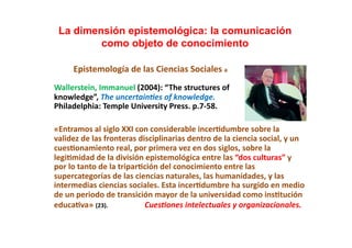 La dimensión epistemológica: la comunicación
           como objeto de conocimiento                                                                                                	
  
	
  	
  	
  	
  	
  	
  	
  	
  	
  Epistemología	
  de	
  las	
  Ciencias	
  Sociales	
  a	
  
Wallerstein,	
  Immanuel	
  (2004):	
  “ The	
  structures	
  of	
  	
  
knowledge”,	
  The	
  uncertain)es	
  of	
  knowledge.	
  	
  
Philadelphia:	
  Temple	
  University	
  Press.	
  p.7-­‐58.	
  

«Entramos	
  al	
  siglo	
  XXI	
  con	
  considerable	
  incer;dumbre	
  sobre	
  la	
  
validez	
  de	
  las	
  fronteras	
  disciplinarias	
  dentro	
  de	
  la	
  ciencia	
  social,	
  y	
  un	
  
cues;onamiento	
  real,	
  por	
  primera	
  vez	
  en	
  dos	
  siglos,	
  sobre	
  la	
  
legi;midad	
  de	
  la	
  división	
  epistemológica	
  entre	
  las	
  “dos	
  culturas”	
  y	
  
por	
  lo	
  tanto	
  de	
  la	
  tripar;ción	
  del	
  conocimiento	
  entre	
  las	
  
supercategorías	
  de	
  las	
  ciencias	
  naturales,	
  las	
  humanidades,	
  y	
  las	
  
intermedias	
  ciencias	
  sociales.	
  Esta	
  incer;dumbre	
  ha	
  surgido	
  en	
  medio	
  
de	
  un	
  periodo	
  de	
  transición	
  mayor	
  de	
  la	
  universidad	
  como	
  ins;tución	
  
educa;va»	
  (23).	
  	
  	
  	
  	
  	
  	
  	
  	
  	
  	
  	
  	
  	
  	
  	
  	
  	
  	
  	
  	
  	
  	
  	
  	
  Cues)ones	
  intelectuales	
  y	
  organizacionales.	
  
 