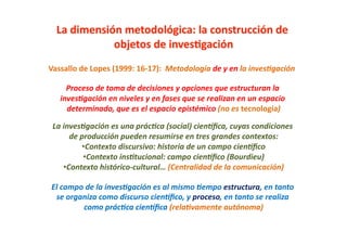 Vassallo	
  de	
  Lopes	
  (1999:	
  16-­‐17):	
  	
  Metodología	
  de	
  y	
  en	
  la	
  inves6gación	
  

       Proceso	
  de	
  toma	
  de	
  decisiones	
  y	
  opciones	
  que	
  estructuran	
  la	
  
     inves6gación	
  en	
  niveles	
  y	
  en	
  fases	
  que	
  se	
  realizan	
  en	
  un	
  espacio	
  
       determinado,	
  que	
  es	
  el	
  espacio	
  epistémico	
  (no	
  es	
  tecnología)         	
  

 La	
  inves6gación	
  es	
  una	
  prác6ca	
  (social)	
  cienDﬁca,	
  cuyas	
  condiciones	
  
          de	
  producción	
  pueden	
  resumirse	
  en	
  tres	
  grandes	
  contextos:    	
  
                • Contexto	
  discursivo:	
  historia	
  de	
  un	
  campo	
  cienDﬁco 	
  
                 • Contexto	
  ins6tucional:	
  campo	
  cienDﬁco	
  (Bourdieu)      	
  
       • Contexto	
  histórico-­‐cultural…	
  (Centralidad	
  de	
  la	
  comunicación)          	
  

 El	
  campo	
  de	
  la	
  inves6gación	
  es	
  al	
  mismo	
  6empo	
  estructura,	
  en	
  tanto	
  
  se	
  organiza	
  como	
  discurso	
  cienDﬁco,	
  y	
  proceso,	
  en	
  tanto	
  se	
  realiza	
  
             como	
  prác6ca	
  cienDﬁca	
  (rela6vamente	
  autónoma)                 	
  
 