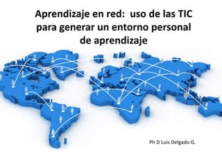 Aprendizaje en red: uso de las TIC
para generar un entorno personal
de aprendizaje
Ph D Luis Delgado G.
 