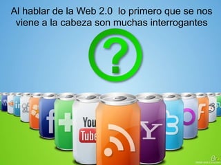 Al hablar de la Web 2.0 lo primero que se nos
viene a la cabeza son muchas interrogantes
 