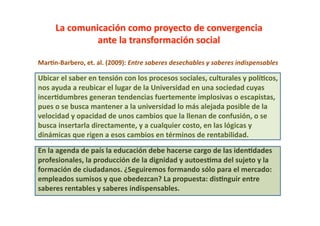 MarOn-­‐Barbero,	
  et.	
  al.	
  (2009):	
  Entre	
  saberes	
  desechables	
  y	
  saberes	
  indispensables	
  

Ubicar	
  el	
  saber	
  en	
  tensión	
  con	
  los	
  procesos	
  sociales,	
  culturales	
  y	
  polí@cos,	
  
nos	
  ayuda	
  a	
  reubicar	
  el	
  lugar	
  de	
  la	
  Universidad	
  en	
  una	
  sociedad	
  cuyas	
  
incer@dumbres	
  generan	
  tendencias	
  fuertemente	
  implosivas	
  o	
  escapistas,	
  
pues	
  o	
  se	
  busca	
  mantener	
  a	
  la	
  universidad	
  lo	
  más	
  alejada	
  posible	
  de	
  la	
  
velocidad	
  y	
  opacidad	
  de	
  unos	
  cambios	
  que	
  la	
  llenan	
  de	
  confusión,	
  o	
  se	
  
busca	
  insertarla	
  directamente,	
  y	
  a	
  cualquier	
  costo,	
  en	
  las	
  lógicas	
  y	
  
dinámicas	
  que	
  rigen	
  a	
  esos	
  cambios	
  en	
  términos	
  de	
  rentabilidad.	
  
En	
  la	
  agenda	
  de	
  país	
  la	
  educación	
  debe	
  hacerse	
  cargo	
  de	
  las	
  iden@dades	
  
profesionales,	
  la	
  producción	
  de	
  la	
  dignidad	
  y	
  autoes@ma	
  del	
  sujeto	
  y	
  la	
  
formación	
  de	
  ciudadanos.	
  ¿Seguiremos	
  formando	
  sólo	
  para	
  el	
  mercado:	
  
empleados	
  sumisos	
  y	
  que	
  obedezcan?	
  La	
  propuesta:	
  dis@nguir	
  entre	
  
saberes	
  rentables	
  y	
  saberes	
  indispensables.	
  
 