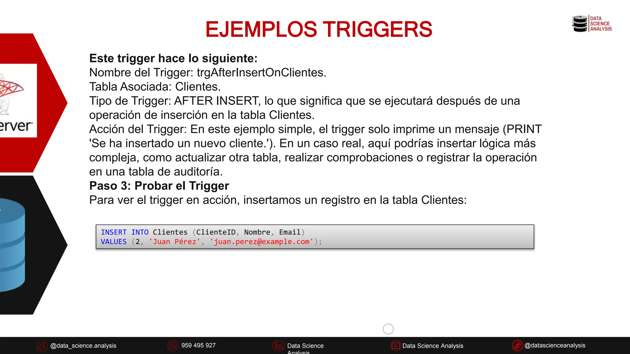 EJEMPLOS TRIGGERS
@data_science.analysis Data Science
926 837 332
@data_science.analysis Data Science @datascienceanalysis
Data Science Analysis
959 495 927
Este trigger hace lo siguiente:
Nombre del Trigger: trgAfterInsertOnClientes.
Tabla Asociada: Clientes.
Tipo de Trigger: AFTER INSERT, lo que significa que se ejecutará después de una
operación de inserción en la tabla Clientes.
Acción del Trigger: En este ejemplo simple, el trigger solo imprime un mensaje (PRINT
'Se ha insertado un nuevo cliente.'). En un caso real, aquí podrías insertar lógica más
compleja, como actualizar otra tabla, realizar comprobaciones o registrar la operación
en una tabla de auditoría.
Paso 3: Probar el Trigger
Para ver el trigger en acción, insertamos un registro en la tabla Clientes:
INSERT INTO Clientes (ClienteID, Nombre, Email)
VALUES (2, 'Juan Pérez', 'juan.perez@example.com');
 