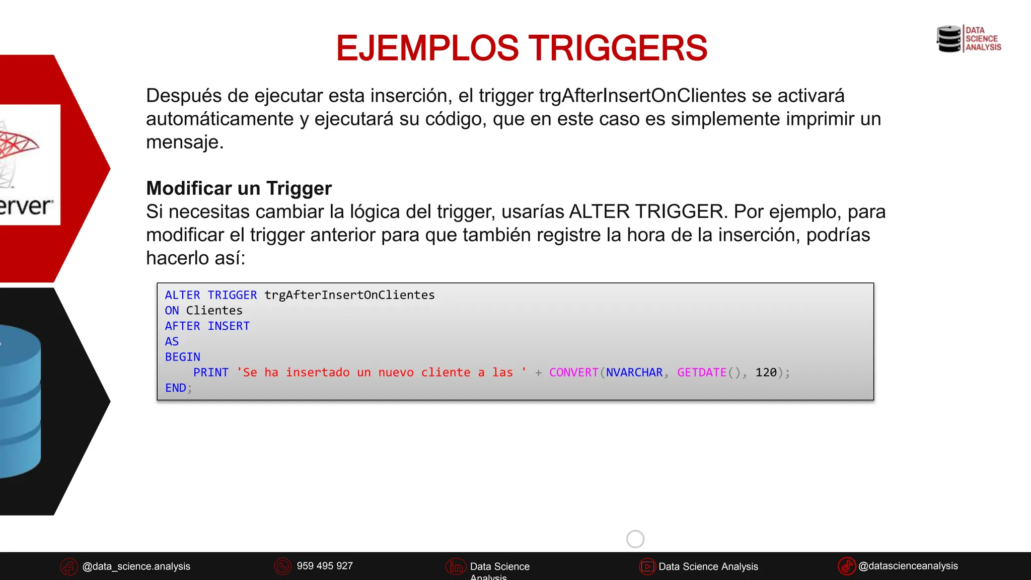 EJEMPLOS TRIGGERS
@data_science.analysis Data Science
926 837 332
@data_science.analysis Data Science @datascienceanalysis
Data Science Analysis
959 495 927
Después de ejecutar esta inserción, el trigger trgAfterInsertOnClientes se activará
automáticamente y ejecutará su código, que en este caso es simplemente imprimir un
mensaje.
Modificar un Trigger
Si necesitas cambiar la lógica del trigger, usarías ALTER TRIGGER. Por ejemplo, para
modificar el trigger anterior para que también registre la hora de la inserción, podrías
hacerlo así:
ALTER TRIGGER trgAfterInsertOnClientes
ON Clientes
AFTER INSERT
AS
BEGIN
PRINT 'Se ha insertado un nuevo cliente a las ' + CONVERT(NVARCHAR, GETDATE(), 120);
END;
 