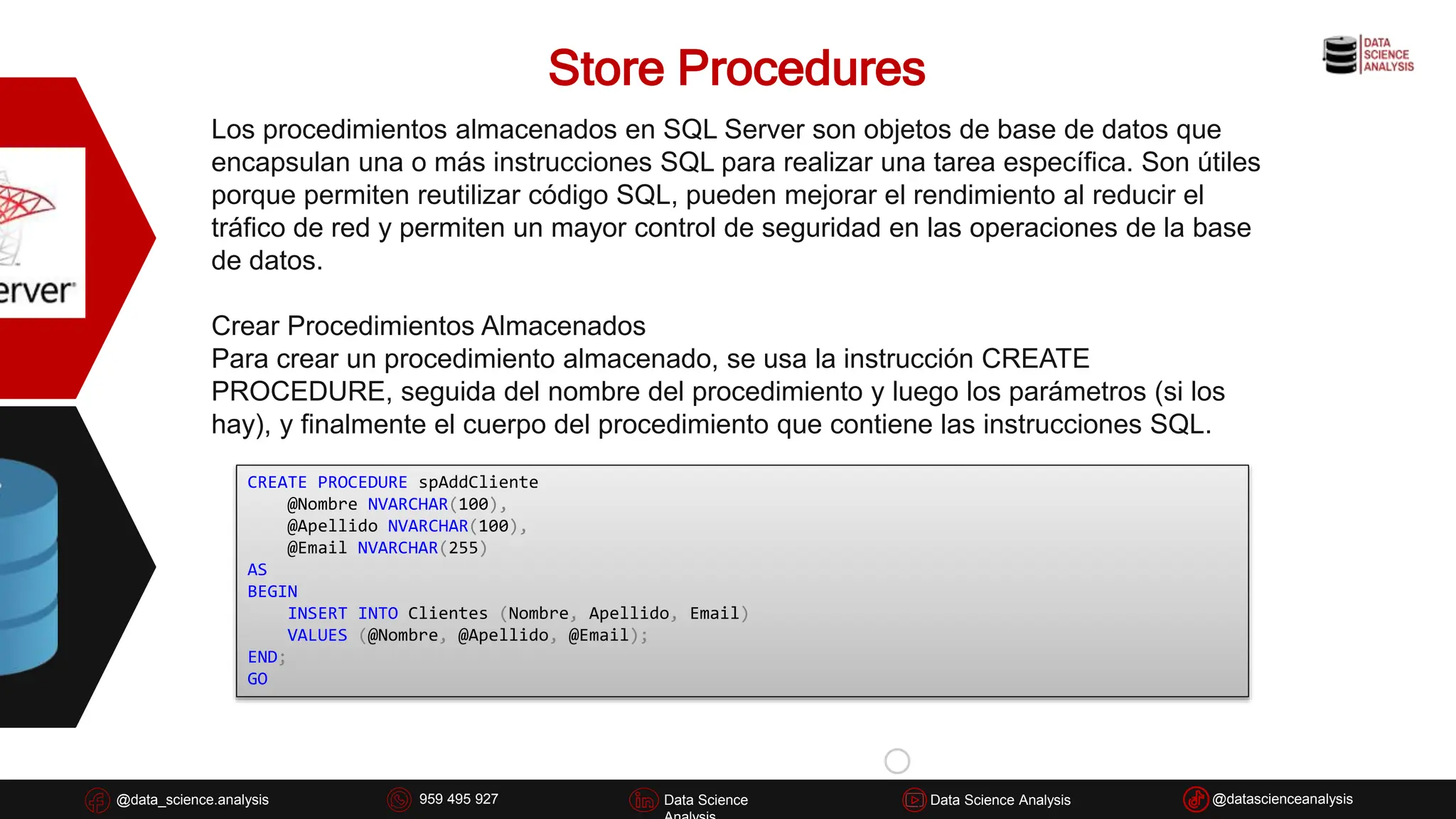 Store Procedures
@data_science.analysis Data Science
926 837 332
@data_science.analysis Data Science @datascienceanalysis
Data Science Analysis
959 495 927
Los procedimientos almacenados en SQL Server son objetos de base de datos que
encapsulan una o más instrucciones SQL para realizar una tarea específica. Son útiles
porque permiten reutilizar código SQL, pueden mejorar el rendimiento al reducir el
tráfico de red y permiten un mayor control de seguridad en las operaciones de la base
de datos.
Crear Procedimientos Almacenados
Para crear un procedimiento almacenado, se usa la instrucción CREATE
PROCEDURE, seguida del nombre del procedimiento y luego los parámetros (si los
hay), y finalmente el cuerpo del procedimiento que contiene las instrucciones SQL.
CREATE PROCEDURE spAddCliente
@Nombre NVARCHAR(100),
@Apellido NVARCHAR(100),
@Email NVARCHAR(255)
AS
BEGIN
INSERT INTO Clientes (Nombre, Apellido, Email)
VALUES (@Nombre, @Apellido, @Email);
END;
GO
 