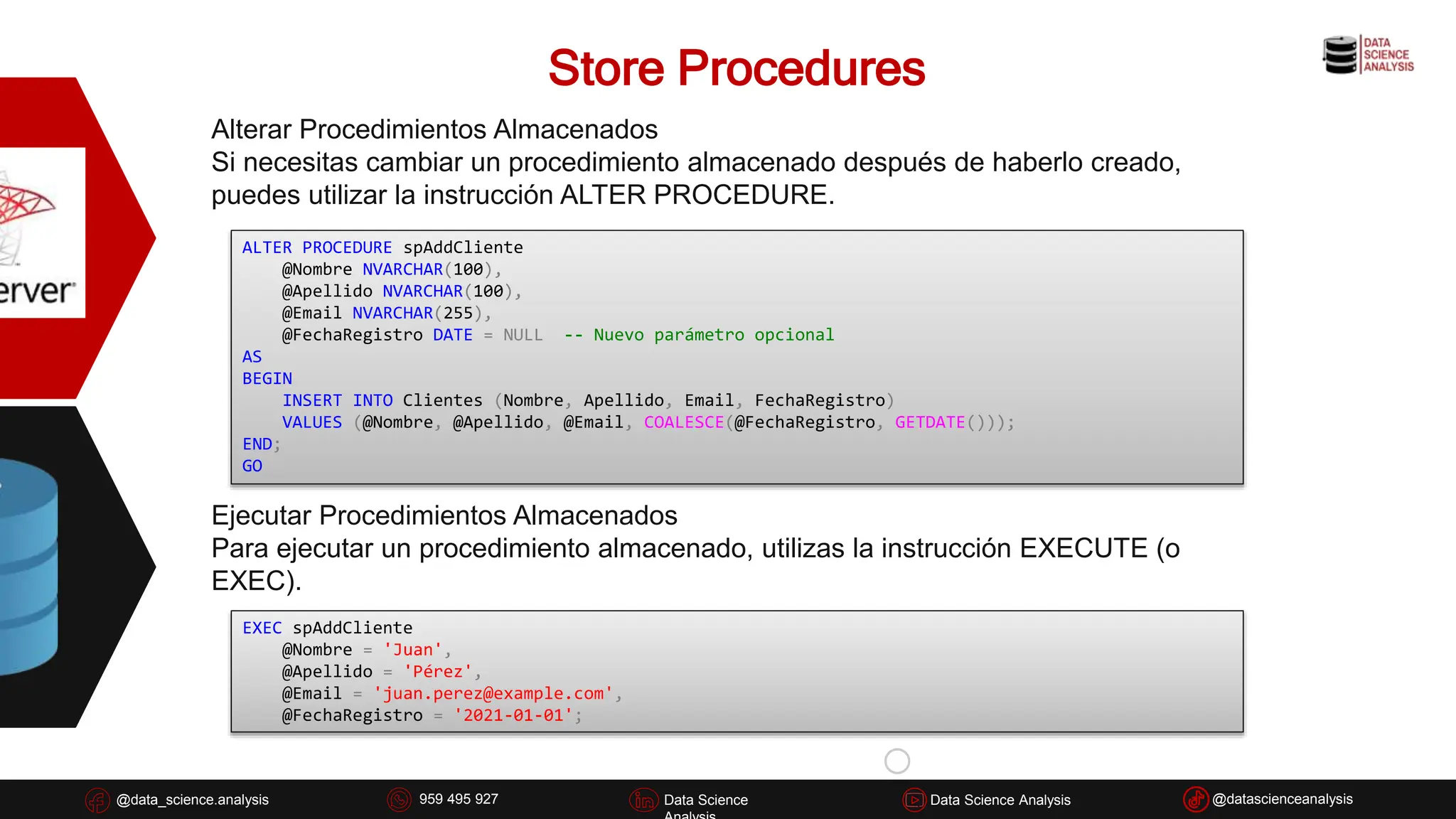Store Procedures
@data_science.analysis Data Science
926 837 332
@data_science.analysis Data Science @datascienceanalysis
Data Science Analysis
959 495 927
Alterar Procedimientos Almacenados
Si necesitas cambiar un procedimiento almacenado después de haberlo creado,
puedes utilizar la instrucción ALTER PROCEDURE.
ALTER PROCEDURE spAddCliente
@Nombre NVARCHAR(100),
@Apellido NVARCHAR(100),
@Email NVARCHAR(255),
@FechaRegistro DATE = NULL -- Nuevo parámetro opcional
AS
BEGIN
INSERT INTO Clientes (Nombre, Apellido, Email, FechaRegistro)
VALUES (@Nombre, @Apellido, @Email, COALESCE(@FechaRegistro, GETDATE()));
END;
GO
Ejecutar Procedimientos Almacenados
Para ejecutar un procedimiento almacenado, utilizas la instrucción EXECUTE (o
EXEC).
EXEC spAddCliente
@Nombre = 'Juan',
@Apellido = 'Pérez',
@Email = 'juan.perez@example.com',
@FechaRegistro = '2021-01-01';
 