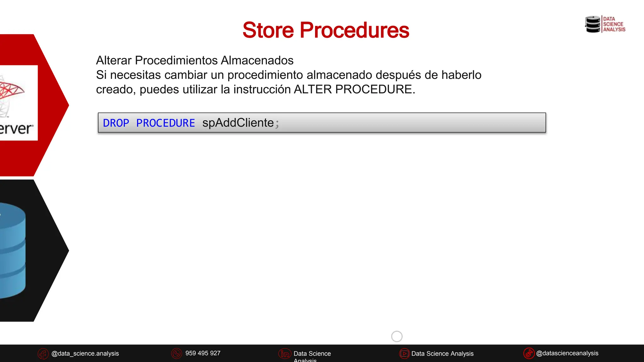 Store Procedures
@data_science.analysis Data Science
926 837 332
@data_science.analysis Data Science @datascienceanalysis
Data Science Analysis
959 495 927
Alterar Procedimientos Almacenados
Si necesitas cambiar un procedimiento almacenado después de haberlo
creado, puedes utilizar la instrucción ALTER PROCEDURE.
DROP PROCEDURE spAddCliente;
 