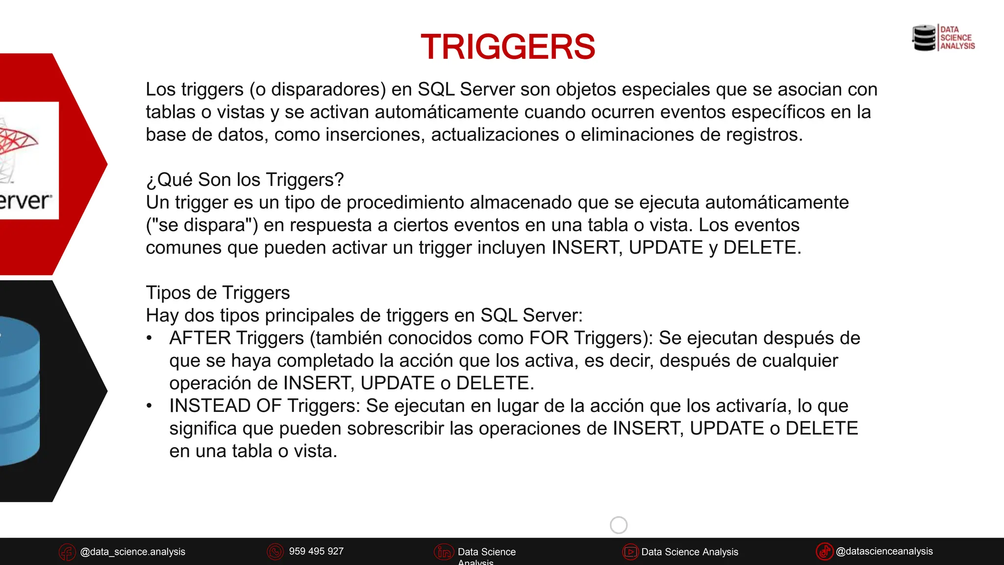 TRIGGERS
@data_science.analysis Data Science
926 837 332
@data_science.analysis Data Science @datascienceanalysis
Data Science Analysis
959 495 927
Los triggers (o disparadores) en SQL Server son objetos especiales que se asocian con
tablas o vistas y se activan automáticamente cuando ocurren eventos específicos en la
base de datos, como inserciones, actualizaciones o eliminaciones de registros.
¿Qué Son los Triggers?
Un trigger es un tipo de procedimiento almacenado que se ejecuta automáticamente
("se dispara") en respuesta a ciertos eventos en una tabla o vista. Los eventos
comunes que pueden activar un trigger incluyen INSERT, UPDATE y DELETE.
Tipos de Triggers
Hay dos tipos principales de triggers en SQL Server:
• AFTER Triggers (también conocidos como FOR Triggers): Se ejecutan después de
que se haya completado la acción que los activa, es decir, después de cualquier
operación de INSERT, UPDATE o DELETE.
• INSTEAD OF Triggers: Se ejecutan en lugar de la acción que los activaría, lo que
significa que pueden sobrescribir las operaciones de INSERT, UPDATE o DELETE
en una tabla o vista.
 