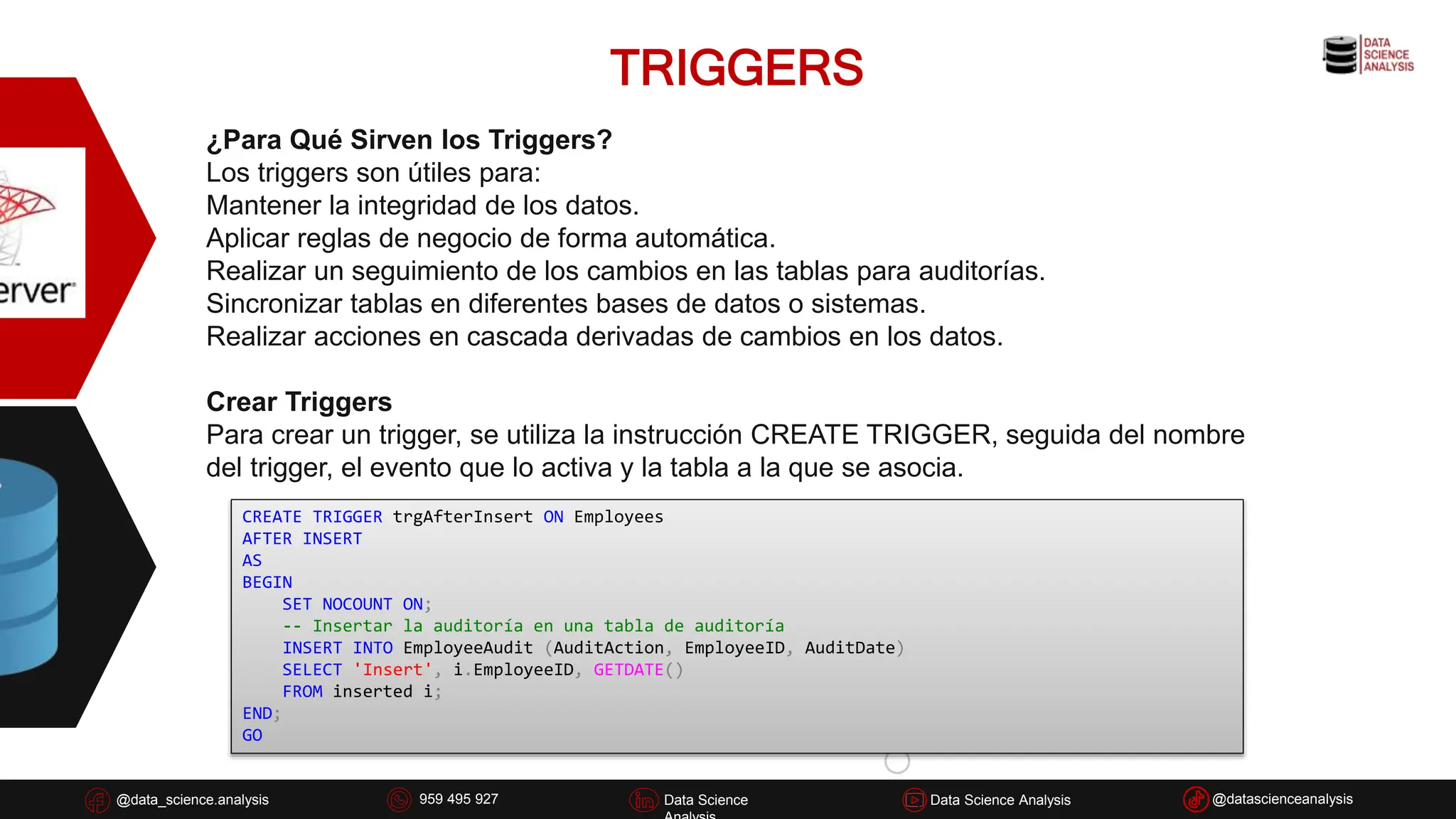 TRIGGERS
@data_science.analysis Data Science
926 837 332
@data_science.analysis Data Science @datascienceanalysis
Data Science Analysis
959 495 927
¿Para Qué Sirven los Triggers?
Los triggers son útiles para:
Mantener la integridad de los datos.
Aplicar reglas de negocio de forma automática.
Realizar un seguimiento de los cambios en las tablas para auditorías.
Sincronizar tablas en diferentes bases de datos o sistemas.
Realizar acciones en cascada derivadas de cambios en los datos.
Crear Triggers
Para crear un trigger, se utiliza la instrucción CREATE TRIGGER, seguida del nombre
del trigger, el evento que lo activa y la tabla a la que se asocia.
CREATE TRIGGER trgAfterInsert ON Employees
AFTER INSERT
AS
BEGIN
SET NOCOUNT ON;
-- Insertar la auditoría en una tabla de auditoría
INSERT INTO EmployeeAudit (AuditAction, EmployeeID, AuditDate)
SELECT 'Insert', i.EmployeeID, GETDATE()
FROM inserted i;
END;
GO
 
