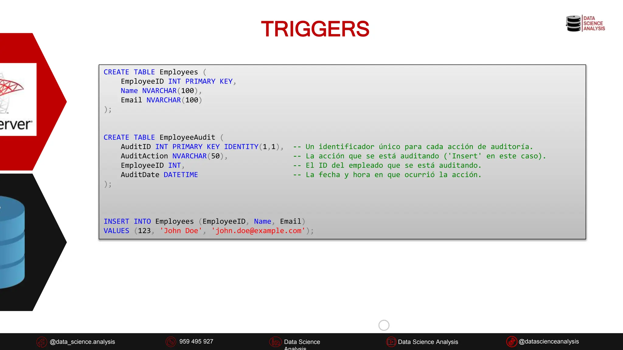 TRIGGERS
@data_science.analysis Data Science
926 837 332
@data_science.analysis Data Science @datascienceanalysis
Data Science Analysis
959 495 927
CREATE TABLE Employees (
EmployeeID INT PRIMARY KEY,
Name NVARCHAR(100),
Email NVARCHAR(100)
);
CREATE TABLE EmployeeAudit (
AuditID INT PRIMARY KEY IDENTITY(1,1), -- Un identificador único para cada acción de auditoría.
AuditAction NVARCHAR(50), -- La acción que se está auditando ('Insert' en este caso).
EmployeeID INT, -- El ID del empleado que se está auditando.
AuditDate DATETIME -- La fecha y hora en que ocurrió la acción.
);
INSERT INTO Employees (EmployeeID, Name, Email)
VALUES (123, 'John Doe', 'john.doe@example.com');
 
