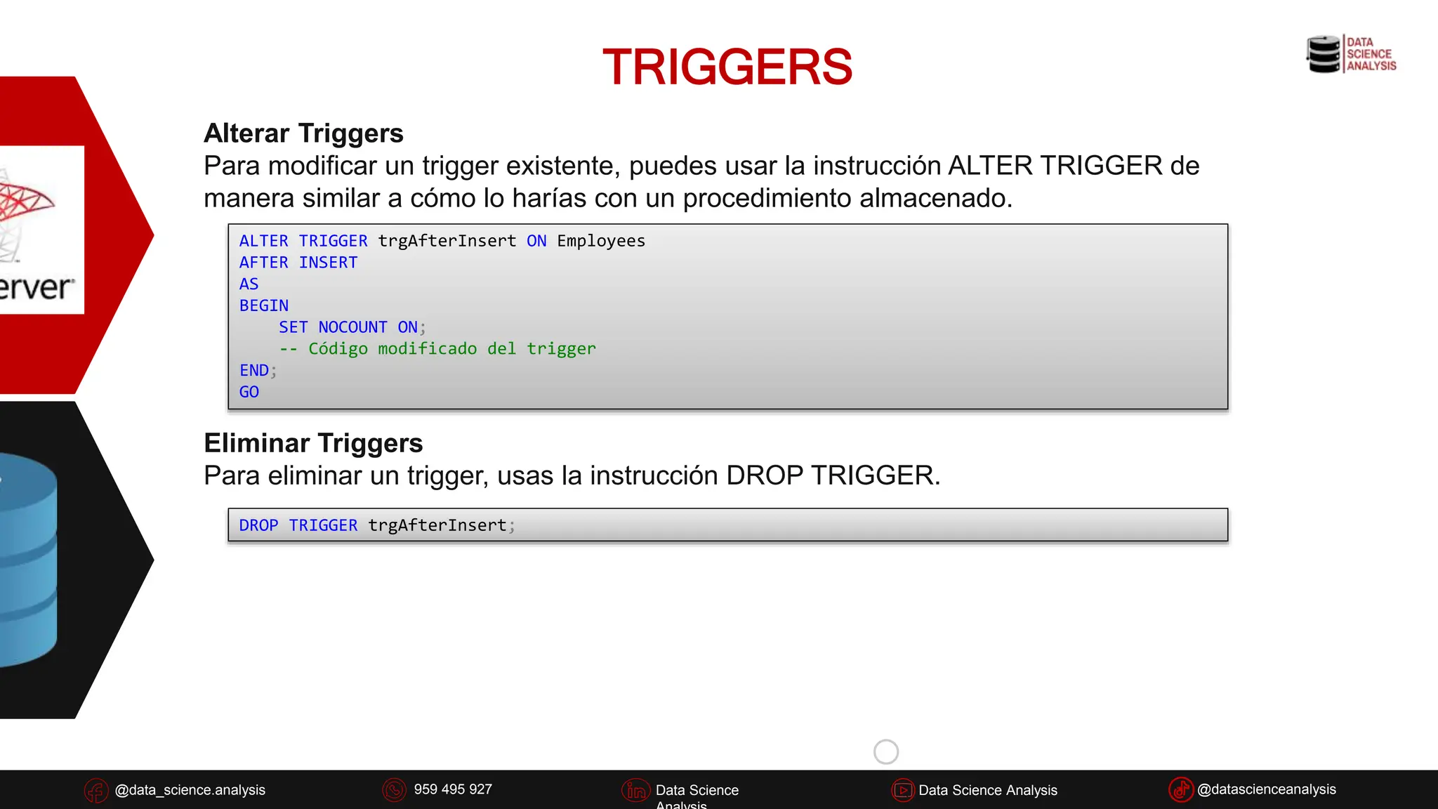 TRIGGERS
@data_science.analysis Data Science
926 837 332
@data_science.analysis Data Science @datascienceanalysis
Data Science Analysis
959 495 927
Alterar Triggers
Para modificar un trigger existente, puedes usar la instrucción ALTER TRIGGER de
manera similar a cómo lo harías con un procedimiento almacenado.
ALTER TRIGGER trgAfterInsert ON Employees
AFTER INSERT
AS
BEGIN
SET NOCOUNT ON;
-- Código modificado del trigger
END;
GO
Eliminar Triggers
Para eliminar un trigger, usas la instrucción DROP TRIGGER.
DROP TRIGGER trgAfterInsert;
 