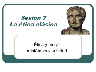 Sesión 7 
La ética clásica 
Ética y moral 
Aristóteles y la virtud 
 