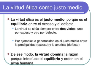 La virtud ética como justo medio 
La virtud ética es el justo medio, porque es el 
equilibrio entre el exceso y el defecto. 
 La virtud se sitúa siempre entre dos vicios, uno 
por exceso y otro por defecto. 
 Por ejemplo: la generosidad es el justo medio entre 
la prodigalidad (exceso) y la avaricia (defecto). 
De ese modo, la virtud domina la razón, 
porque introduce el equilibrio y orden en el 
alma humana. 
 