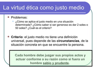 La virtud ética como justo medio 
 Problemas: 
 ¿Cómo se aplica el justo medio en una situación 
determinada? ¿Cómo saber si ser generoso es dar 2 soles o 
50 soles? ¿Cuál es el criterio? 
 Criterio: el justo medio no tiene una definición 
universal, pues depende de las circunstancias, de la 
situación concreta en que se encuentre la persona. 
Cada hombre debe juzgar sus propios actos y 
actuar conforme a su razón como si fuera un 
hombre ssaabbiioo yy pprruuddeennttee. 
 