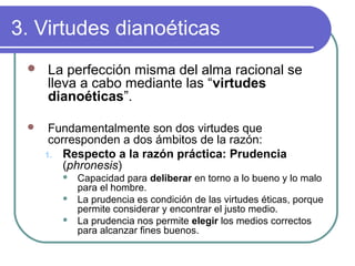 3. Virtudes dianoéticas 
 La perfección misma del alma racional se 
lleva a cabo mediante las “virtudes 
dianoéticas”. 
 Fundamentalmente son dos virtudes que 
corresponden a dos ámbitos de la razón: 
1. Respecto a la razón práctica: Prudencia 
(phronesis) 
 Capacidad para deliberar en torno a lo bueno y lo malo 
para el hombre. 
 La prudencia es condición de las virtudes éticas, porque 
permite considerar y encontrar el justo medio. 
 La prudencia nos permite elegir los medios correctos 
para alcanzar fines buenos. 
 
