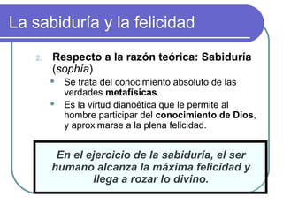 La sabiduría y la felicidad 
2. Respecto a la razón teórica: Sabiduría 
(sophía) 
 Se trata del conocimiento absoluto de las 
verdades metafísicas. 
 Es la virtud dianoética que le permite al 
hombre participar del conocimiento de Dios, 
y aproximarse a la plena felicidad. 
En el ejercicio de la sabiduría, el ser 
humano alcanza la máxima felicidad y 
llega a rozar lo divino. 
