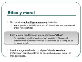 Ética y moral 
 Son términos etimológicamente equivalentes: 
• Moral: proviene del latín “mos, moris”, la cual a su vez proviene del 
griego “ethos”(Ética) 
 Ética y moral son términos que se remiten a “ethos” 
• En castellano significa “costumbres”, “carácter”. Ethos es el 
sistema de costumbres acerca de la valoración de la vida y de las 
normas a seguir. 
 La ética surge en Grecia con el propósito de examinar 
(reflexionar) si dicho sistema de costumbres era el mejor, el 
más apropiado. 
 