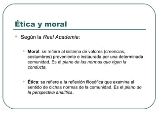 Ética y moral 
 Según la Real Academia: 
• Moral: se refiere al sistema de valores (creencias, 
costumbres) proveniente e instaurada por una determinada 
comunidad. Es el plano de las normas que rigen la 
conducta. 
• Ética: se refiere a la reflexión filosófica que examina el 
sentido de dichas normas de la comunidad. Es el plano de 
la perspectiva analítica. 
 