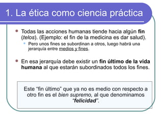 1. La ética como ciencia práctica 
 Todas las acciones humanas tiende hacia algún fin 
(telos). (Ejemplo: el fin de la medicina es dar salud). 
 Pero unos fines se subordinan a otros, luego habrá una 
jerarquía entre medios y fines. 
 En esa jerarquía debe existir un fin último de la vida 
humana al que estarán subordinados todos los fines. 
Este “fin último” que ya no es medio con respecto a 
otro fin es el bien supremo, al que denominamos 
“felicidad”. 
 