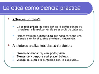 La ética como ciencia práctica 
 ¿Qué es un bien? 
 Es el acto propio de cada ser: es la perfección de su 
naturaleza, o la realización de su esencia de cada ser. 
 Hemos visto en la metafísica que cada ser tiene una 
esencia o un fin al cual se orienta su naturaleza. 
 Aristóteles analiza tres clases de bienes: 
1. Bienes externos: riqueza, poder, fama… 
2. Bienes del cuerpo: salud, placer, belleza… 
3. Bienes del alma : la contemplación, la sabiduría... 
 