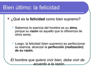 Bien último: la felicidad 
¿Qué es la felicidad como bien supremo? 
 Sabemos la esencia del hombre es su alma, 
porque su razón es aquello que lo diferencia de 
otros seres. 
 Luego, la felicidad (bien supremo) es perfeccionar 
su esencia, alcanzar la perfección (realización) 
de su razón. 
El hombre que quiere vivir bien, debe vivir de 
acuerdo a la razón. 
 