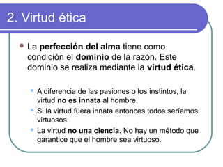 2. Virtud ética 
La perfección del alma tiene como 
condición el dominio de la razón. Este 
dominio se realiza mediante la virtud ética. 
 A diferencia de las pasiones o los instintos, la 
virtud no es innata al hombre. 
 Si la virtud fuera innata entonces todos seríamos 
virtuosos. 
 La virtud no una ciencia. No hay un método que 
garantice que el hombre sea virtuoso. 
 
