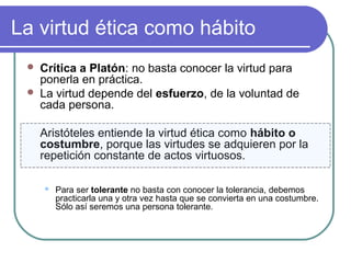 La virtud ética como hábito 
 Crítica a Platón: no basta conocer la virtud para 
ponerla en práctica. 
 La virtud depende del esfuerzo, de la voluntad de 
cada persona. 
Aristóteles entiende la virtud ética como hábito o 
costumbre, porque las virtudes se adquieren por la 
repetición constante de actos virtuosos. 
 Para ser tolerante no basta con conocer la tolerancia, debemos 
practicarla una y otra vez hasta que se convierta en una costumbre. 
Sólo así seremos una persona tolerante. 
 