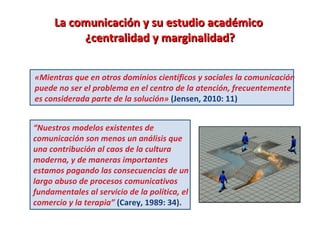 La comunicación y su estudio académico  ¿centralidad y marginalidad? «Mientras que en otros dominios científicos y sociales la comunicación puede no ser el problema en el centro de la atención, frecuentemente es considerada parte de la solución»  (Jensen, 2010: 11) “ Nuestros modelos existentes de comunicación son menos un análisis que una contribución al caos de la cultura moderna, y de maneras importantes estamos pagando las consecuencias de un largo abuso de procesos comunicativos fundamentales al servicio de la política, el comercio y la terapia”  (Carey, 1989: 34).   
