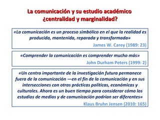 La comunicación y su estudio académico  ¿centralidad y marginalidad? «La comunicación es un proceso simbólico en el que la realidad es producida, mantenida, reparada y transformada» James W. Carey (1989: 23) «Comprender la comunicación es comprender mucho más» John Durham Peters (1999: 2) «Un centro importante de la investigación futura permanece fuera de la comunicación —en el fin de la comunicación y en sus intersecciones con otras prácticas políticas, económicas y culturales. Ahora es un buen tiempo para considerar cómo los estudios de medios y de comunicación podrían ser diferentes» Klaus Bruhn Jensen (2010: 165) 