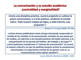 La comunicación y su estudio académico  ¿centralidad y marginalidad? «Como una disciplina práctica, nuestro propósito es cultivar la praxis comunicativa, o el arte práctico, mediante el estudio crítico. Todo nuestro trabajo persigue, o debe hacerlo, este propósito”» Robert T. Craig (1989: 97-98) «¿Cómo hemos podido pasar tanto tiempo intentando comprender el sentido de los cambios en la comunicación, incluidos los que pasan por los medios, sin referirlos a las transformaciones del tejido colectivo, a la reorganización de las formas del habitar, del trabajar y del jugar? Y ¿cómo podríamos transformar el “sistema de comunicación” sin asumir su espesor cultural y sin que las políticas busquen activar la competencia comunicativa y la experiencia creativa de las gentes, esto es, su reconocimiento como sujetos sociales?»  Jesús Martín Barbero (2002: 224) 